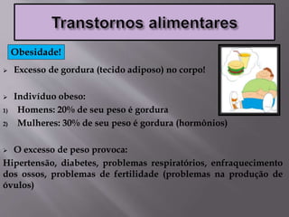 Excesso de gordura (tecido adiposo) no corpo!
 Indivíduo obeso:
1) Homens: 20% de seu peso é gordura
2) Mulheres: 30% de seu peso é gordura (hormônios)
 O excesso de peso provoca:
Hipertensão, diabetes, problemas respiratórios, enfraquecimento
dos ossos, problemas de fertilidade (problemas na produção de
óvulos)
Obesidade!
 