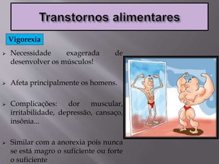  Necessidade exagerada de
desenvolver os músculos!
 Afeta principalmente os homens.
 Complicações: dor muscular,
irritabilidade, depressão, cansaço,
insônia...
 Similar com a anorexia pois nunca
se está magro o suficiente ou forte
o suficiente
Vigorexia
 