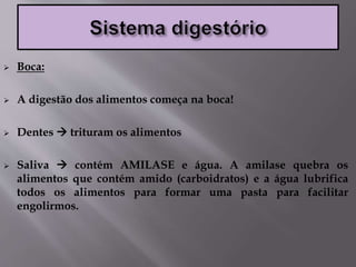  Boca:
 A digestão dos alimentos começa na boca!
 Dentes  trituram os alimentos
 Saliva  contém AMILASE e água. A amilase quebra os
alimentos que contém amido (carboidratos) e a água lubrifica
todos os alimentos para formar uma pasta para facilitar
engolirmos.
 