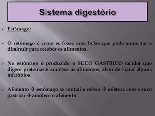  Estômago:
 O estômago é como se fosse uma bolsa que pode aumentar e
diminuir para receber os alimentos.
 No estômago é produzido o SUCO GÁSTRICO (ácido) que
digere proteínas e amolece os alimentos, além de matar alguns
micróbios.
 Alimento  estômago se contrai e relaxa  mistura com o suco
gástrico  amolece o alimento
 