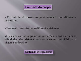 Controle do corpo
 O controle do nosso corpo é regulado por diferentes
estruturas.
Essas estruturas formam diferentes sistemas.
Os sistemas que regulam nossas ações, reações e demais
atividades são: sistema nervoso, sistema imunitário e o
sistema endócrino
Sistemas integradores
 