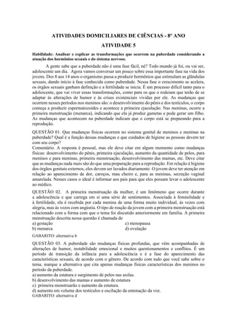 ATIVIDADES DOMICILIARES DE CIÊNCIAS - 8º ANO
ATIVIDADE 5
Habilidade: Analisar e explicar as transformações que ocorrem na puberdade considerando a
atuação dos hormônios sexuais e do sistema nervoso.
A gente sabe que a puberdade não é uma fase fácil, né? Todo mundo já foi, ou vai ser,
adolescente um dia. Agora vamos conversar um pouco sobre essa importante fase na vida dos
jovens. Dos 8 aos 14 anos o organismo passa a produzir hormônios que estimulam as glândulas
sexuais, dando início à fase conhecida como puberdade. Nessa fase o crescimento se acelera,
os órgãos sexuais ganham definição e a fertilidade se inicia. É um processo difícil tanto para o
adolescente, que vai viver essas transformações, como para os que o rodeiam que terão de se
adaptar às alterações de humor e às crises existenciais vividas por ele. As mudanças que
ocorrem nesses períodos nos meninos são: o desenvolvimento do pênis e dos testículos, o corpo
começa a produzir espermatozoides e acontece a primeira ejaculação. Nas meninas, ocorre a
primeira menstruação (menarca), indicando que ela já produz gametas e pode gerar um filho.
As mudanças que acontecem na puberdade indicam que o corpo está se preparando para a
reprodução.
QUESTÃO 01. Que mudanças físicas ocorrem no sistema genital de meninos e meninas na
puberdade? Qual é a função dessas mudanças e que cuidados de higiene as pessoas devem ter
com seu corpo?
Comentário. A resposta é pessoal, mas ele deve citar em algum momento como mudanças
físicas: desenvolvimento do pênis, primeira ejaculação, aumento da quantidade de pelos, para
meninos e para meninas, primeira menstruação, desenvolvimento das mamas, etc. Deve citar
que as mudanças nada mais são do que uma preparação para a reprodução. Em relação à higiene
dos órgãos genitais externos, eles devem ser lavados diariamente. O jovem deve ter atenção em
relação ao aparecimento de dor, caroços, mau cheiro e, para as meninas, secreção vaginal
amarelada. Nesses casos o ideal é informar aos pais para que eles possam levar o adolescente
ao médico.
QUESTÃO 02. A primeira menstruação da mulher, é um fenômeno que ocorre durante
a adolescência e que carrega em si uma série de sentimentos. Associada à feminilidade e
à fertilidade, ela é recebida por cada menina de uma forma muito individual, às vezes com
alegria, mas às vezes com angústia. O tipo de reação da jovem com a primeira menstruação está
relacionado com a forma com que o tema foi discutido anteriormente em família. A primeira
menstruação descrita nessa questão é chamada de
a) gestação
b) menarca
c) menopausa
d) ovulação
GABARITO: alternativa b
QUESTÃO 03. A puberdade são mudanças físicas profundas, que vêm acompanhadas de
alterações de humor, instabilidade emocional e muitos questionamentos e conflitos. É um
período de transição da infância para a adolescência e é a fase do aparecimento das
características sexuais, de acordo com o gênero. De acordo com tudo que você sabe sobre o
tema, marque a alternativa que cita apenas mudanças físicas características dos meninos no
período da puberdade.
a) aumento da estatura e surgimento de pelos nas axilas.
b) desenvolvimento das mamas e aumento de estatura
c) primeira menstruarão e aumento da estatura.
d) aumento em volume dos testículos e oscilação da entonação da voz.
GABARITO: alternativa d
 