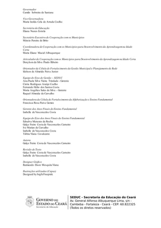 Governador
Camilo Sobreira de Santana
Vice-Governadora
Maria Izolda Cela de Arruda Coelho
Secretária da Educação
Eliana Nunes Estrela
Secretário Executivo de Cooperação com os Municípios
Márcio Pereira de Brito
Coordenadora de Cooperação com os Municípios para Desenvolvimento da Aprendizagemna Idade
Certa
Maria Eliane Maciel Albuquerque
Articuladorde Cooperação comos Municípios para Desenvolvimento da Aprendizagem na Idade Certa
Denylson da Silva Prado Ribeiro
Orientadorda Célula de Fortalecimento da Gestão Municipal e Planejamento de Rede
Idelson de Almeida Paiva Junior
Equipe do Eixo de Gestão – SEDUC
Ana Paula Silva Vieira Trindade - Gerente
Cintia Rodrigues Araújo Coelho
Fernando Hélio dos Santos Costa
Maria Angélica Sales da Silva - Gerente
Raquel Almeida de Carvalho
Orientadora da Célula de Fortalecimento da Alfabetização e Ensino Fundamental
Francisca Rosa Paiva Gomes
Gerente dos Anos Finais do Ensino Fundamental
Izabelle de Vasconcelos Costa
Equipe do Eixo dosAnos Finais do Ensino Fundamental
Ednalva Menezes da Rocha
Galça Freire Costa de Vasconcelos Carneiro
Ive Marian de Carvalho
Izabelle de Vasconcelos Costa
Tábita Viana Cavalcante
Autora
Galça Freire Costa de Vasconcelos Carneiro
Revisão de Texto
Galça Freire Costa de Vasconcelos Carneiro
Izabelle de Vasconcelos Costa
Designer Gráfico
Raimundo Elson Mesquita Viana
Ilustrações utilizadas(Capas)
Designed by brgfx/Freepink
 
