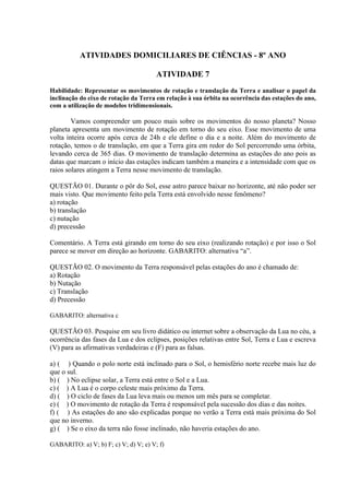 ATIVIDADES DOMICILIARES DE CIÊNCIAS - 8º ANO
ATIVIDADE 7
Habilidade: Representar os movimentos de rotação e translação da Terra e analisar o papel da
inclinação do eixo de rotação da Terra em relação à sua órbita na ocorrência das estações do ano,
com a utilização de modelos tridimensionais.
Vamos compreender um pouco mais sobre os movimentos do nosso planeta? Nosso
planeta apresenta um movimento de rotação em torno do seu eixo. Esse movimento de uma
volta inteira ocorre após cerca de 24h e ele define o dia e a noite. Além do movimento de
rotação, temos o de translação, em que a Terra gira em redor do Sol percorrendo uma órbita,
levando cerca de 365 dias. O movimento de translação determina as estações do ano pois as
datas que marcam o início das estações indicam também a maneira e a intensidade com que os
raios solares atingem a Terra nesse movimento de translação.
QUESTÃO 01. Durante o pôr do Sol, esse astro parece baixar no horizonte, até não poder ser
mais visto. Que movimento feito pela Terra está envolvido nesse fenômeno?
a) rotação
b) translação
c) nutação
d) precessão
Comentário. A Terra está girando em torno do seu eixo (realizando rotação) e por isso o Sol
parece se mover em direção ao horizonte. GABARITO: alternativa “a”.
QUESTÃO 02. O movimento da Terra responsável pelas estações do ano é chamado de:
a) Rotação
b) Nutação
c) Translação
d) Precessão
GABARITO: alternativa c
QUESTÃO 03. Pesquise em seu livro didático ou internet sobre a observação da Lua no céu, a
ocorrência das fases da Lua e dos eclipses, posições relativas entre Sol, Terra e Lua e escreva
(V) para as afirmativas verdadeiras e (F) para as falsas.
a) ( ) Quando o polo norte está inclinado para o Sol, o hemisfério norte recebe mais luz do
que o sul.
b) ( ) No eclipse solar, a Terra está entre o Sol e a Lua.
c) ( ) A Lua é o corpo celeste mais próximo da Terra.
d) ( ) O ciclo de fases da Lua leva mais ou menos um mês para se completar.
e) ( ) O movimento de rotação da Terra é responsável pela sucessão dos dias e das noites.
f) ( ) As estações do ano são explicadas porque no verão a Terra está mais próxima do Sol
que no inverno.
g) ( ) Se o eixo da terra não fosse inclinado, não haveria estações do ano.
GABARITO: a) V; b) F; c) V; d) V; e) V; f)
 