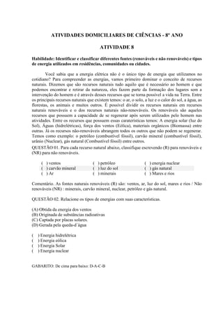 ATIVIDADES DOMICILIARES DE CIÊNCIAS - 8º ANO
ATIVIDADE 8
Habilidade: Identificar e classificar diferentes fontes (renováveis e não renováveis) e tipos
de energia utilizados em residências, comunidades ou cidades.
Você sabia que a energia elétrica não é o único tipo de energia que utilizamos no
cotidiano? Para compreender as energias, vamos primeiro dominar o conceito de recursos
naturais. Dizemos que são recursos naturais tudo aquilo que é necessário ao homem e que
podemos encontrar e retirar da natureza, eles fazem parte da formação dos lugares sem a
intervenção do homem e é através desses recursos que se torna possível a vida na Terra. Entre
os principais recursos naturais que existem temos: o ar, o solo, a luz e o calor do sol, a água, as
florestas, os animais e muitos outros. É possível dividir os recursos naturais em recursos
naturais renováveis e o dos recursos naturais não-renováveis. Os renováveis são aqueles
recursos que possuem a capacidade de se regenerar após serem utilizados pelo homem nas
atividades. Entre os recursos que possuem essas caraterísticas temos: A energia solar (luz do
Sol), Águas (hidrelétricas), força dos ventos (Eólica), materiais orgânicos (Biomassa) entre
outras. Já os recursos não-renováveis abrangem todos os outros que não podem se regenerar.
Temos como exemplo: o petróleo (combustível fóssil), carvão mineral (combustível fóssil),
urânio (Nuclear), gás natural (Combustível fóssil) entre outros.
QUESTÃO 01. Para cada recurso natural abaixo, classifique escrevendo (R) para renováveis e
(NR) para não renováveis.
( ) ventos ( ) petróleo ( ) energia nuclear
( ) carvão mineral ( ) luz do sol ( ) gás natural
( ) Ar ( ) minerais ( ) Mares e rios
Comentário. As fontes naturais renováveis (R) são: ventos, ar, luz do sol, mares e rios / Não
renováveis (NR) : minerais, carvão mineral, nuclear, petróleo e gás natural.
QUESTÃO 02. Relacione os tipos de energias com suas características.
(A) Obtida da energia dos ventos
(B) Originada de substâncias radioativas
(C) Captada por placas solares.
(D) Gerada pela queda-d´água
( ) Energia hidrelétrica
( ) Energia eólica
( ) Energia Solar
( ) Energia nuclear
GABARITO: De cima para baixo: D-A-C-B
 