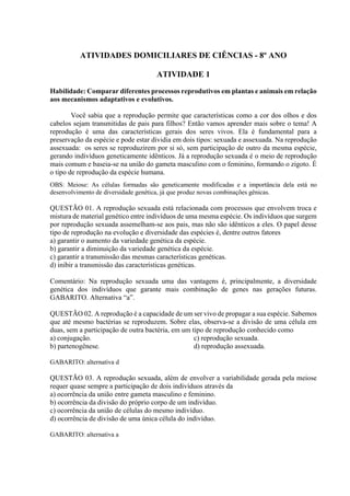 ATIVIDADES DOMICILIARES DE CIÊNCIAS - 8º ANO
ATIVIDADE 1
Habilidade: Comparar diferentes processos reprodutivos em plantas e animais em relação
aos mecanismos adaptativos e evolutivos.
Você sabia que a reprodução permite que características como a cor dos olhos e dos
cabelos sejam transmitidas de pais para filhos? Então vamos aprender mais sobre o tema! A
reprodução é uma das características gerais dos seres vivos. Ela é fundamental para a
preservação da espécie e pode estar dividia em dois tipos: sexuada e assexuada. Na reprodução
assexuada: os seres se reproduzirem por si só, sem participação de outro da mesma espécie,
gerando indivíduos geneticamente idênticos. Já a reprodução sexuada é o meio de reprodução
mais comum e baseia-se na união do gameta masculino com o feminino, formando o zigoto. É
o tipo de reprodução da espécie humana.
OBS: Meiose: As células formadas são geneticamente modificadas e a importância dela está no
desenvolvimento de diversidade genética, já que produz novas combinações gênicas.
QUESTÃO 01. A reprodução sexuada está relacionada com processos que envolvem troca e
mistura de material genético entre indivíduos de uma mesma espécie. Os indivíduos que surgem
por reprodução sexuada assemelham-se aos pais, mas não são idênticos a eles. O papel desse
tipo de reprodução na evolução e diversidade das espécies é, dentre outros fatores
a) garantir o aumento da variedade genética da espécie.
b) garantir a diminuição da variedade genética da espécie.
c) garantir a transmissão das mesmas características genéticas.
d) inibir a transmissão das características genéticas.
Comentário: Na reprodução sexuada uma das vantagens é, principalmente, a diversidade
genética dos indivíduos que garante mais combinação de genes nas gerações futuras.
GABARITO. Alternativa “a”.
QUESTÃO 02. A reprodução é a capacidade de um ser vivo de propagar a sua espécie. Sabemos
que até mesmo bactérias se reproduzem. Sobre elas, observa-se a divisão de uma célula em
duas, sem a participação de outra bactéria, em um tipo de reprodução conhecido como
a) conjugação.
b) partenogênese.
c) reprodução sexuada.
d) reprodução assexuada.
GABARITO: alternativa d
QUESTÃO 03. A reprodução sexuada, além de envolver a variabilidade gerada pela meiose
requer quase sempre a participação de dois indivíduos através da
a) ocorrência da união entre gameta masculino e feminino.
b) ocorrência da divisão do próprio corpo de um indivíduo.
c) ocorrência da união de células do mesmo indivíduo.
d) ocorrência de divisão de uma única célula do indivíduo.
GABARITO: alternativa a
 