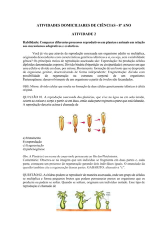 ATIVIDADES DOMICILIARES DE CIÊNCIAS - 8º ANO
ATIVIDADE 2
Habilidade: Comparar diferentes processos reprodutivos em plantas e animais em relação
aos mecanismos adaptativos e evolutivos.
Você já viu que através da reprodução assexuada um organismo adulto se multiplica,
originando descendentes com características genéticas idênticas a si, ou seja, sem variabilidade
gênica? Os principais meios de reprodução assexuada são: Esporulação: há produção células
diploides denominadas esporos; Divisão binária (bipartição ou cissiparidade): processo em que
uma célula se divide em duas, por mitose; Brotamento: formação de um broto que se desprende
do organismo genitor, desenvolvendo de forma independente; Fragmentação: divisão com
possibilidade de regeneração na estrutura corporal de um organismo;
Partenogênese: desenvolvimento de um organismo a partir de óvulos não fecundados.
OBS: Mitose: divisão celular que resulta na formação de duas células geneticamente idênticas à célula
original.
QUESTÃO 01. A reprodução assexuada das planárias, que vive na água ou em solo úmido,
ocorre ao esticar o corpo e partir-se em duas, então cada parte regenera a parte que está faltando.
A reprodução descrita acima é chamada de
a) brotamento
b) esporulação
c) fragmentação
d) partenogênese
Obs: A Planária é um verme de corpo mole pertencente ao filo dos Platelmintos.
Comentário: Observa-se na imagem que um indivíduo se fragmenta em duas partes e, cada
parte, começara um processo de regeneração gerando dois indivíduos iguais. O enunciado da
questão também cita a regeneração dessas partes. GABARITO: alternativa “c”.
QUESTÃO 02. As hidras podem se reproduzir de maneira assexuada, onde um grupo de células
se multiplica e forma pequenos brotos que podem permanecer presos ao organismo que os
produziu ou podem se soltar. Quando se soltam, originam um indivíduo isolado. Esse tipo de
reprodução é chamado de
 