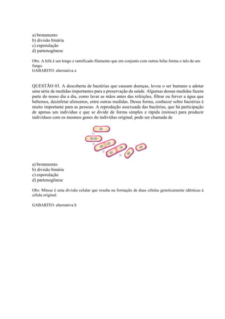a) brotamento
b) divisão binária
c) esporulação
d) partenogênese
Obs: A hifa é um longo e ramificado filamento que em conjunto com outras hifas forma o talo de um
fungo.
GABARITO: alternativa a
QUESTÃO 03. A descoberta de bactérias que causam doenças, levou o ser humano a adotar
uma série de medidas importantes para a preservação da saúde. Algumas dessas medidas fazem
parte do nosso dia a dia, como lavar as mãos antes das refeições, filtrar ou ferver a água que
bebemos, desinfetar alimentos, entre outras medidas. Dessa forma, conhecer sobre bactérias é
muito importante para as pessoas. A reprodução assexuada das bactérias, que há participação
de apenas um indivíduo e que se divide de forma simples e rápida (mitose) para produzir
indivíduos com os mesmos genes do indivíduo original, pode ser chamada de
a) brotamento
b) divisão binária
c) esporulação
d) partenogênese
Obs: Mitose é uma divisão celular que resulta na formação de duas células geneticamente idênticas à
célula original.
GABARITO: alternativa b
 