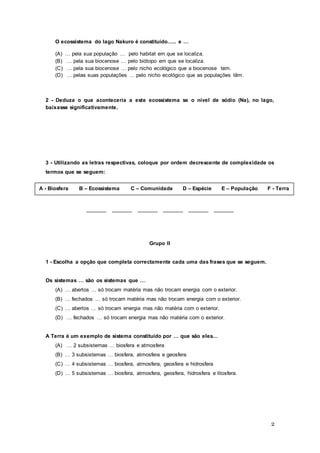 2
O ecossistema do lago Nakuro é constituído….. e …
(A) … pela sua população … pelo habitat em que se localiza.
(B) … pela sua biocenose … pelo biótopo em que se localiza.
(C) … pela sua biocenose … pelo nicho ecológico que a biocenose tem.
(D) … pelas suas populações … pelo nicho ecológico que as populações têm.
2 - Deduza o que aconteceria a este ecossistema se o nível de sódio (Na), no lago,
baixasse significativamente.
3 - Utilizando as letras respectivas, coloque por ordem decrescente de complexidade os
termos que se seguem:
_______ _______ _______ _______ _______ _______
Grupo II
1 - Escolha a opção que completa correctamente cada uma das frases que se seguem.
Os sistemas … são os sistemas que …
(A) … abertos … só trocam matéria mas não trocam energia com o exterior.
(B) … fechados … só trocam matéria mas não trocam energia com o exterior.
(C) … abertos … só trocam energia mas não matéria com o exterior.
(D) … fechados … só trocam energia mas não matéria com o exterior.
A Terra é um exemplo de sistema constituído por … que são eles…
(A) … 2 subsistemas … biosfera e atmosfera
(B) … 3 subsistemas … biosfera, atmosfera e geosfera
(C) … 4 subsistemas … biosfera, atmosfera, geosfera e hidrosfera
(D) … 5 subsistemas … biosfera, atmosfera, geosfera, hidrosfera e litosfera.
A - Biosfera B – Ecossistema C – Comunidade D – Espécie E – População F - Terra
 