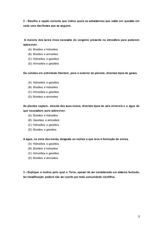 3
2 - Escolha a opção correcta que indica quais os subsistemas que estão em questão em
cada uma das frases que se seguem.
A maioria dos seres vivos necessita do oxigénio presente na atmosfera para poderem
sobreviver.
(A) Biosfera e hidrosfera
(B) Biosfera e atmosfera
(C) Hidrosfera e geosfera
(D) Atmosfera e geosfera
Os vulcões em actividade libertam, para o exterior do planeta, diversos tipos de gases.
(A) Hidrosfera e geosfera
(B) Biosfera e hidrosfera
(C) Atmosfera e geosfera
(D) Biosfera e atmosfera
As plantas captam, através das suas raízes, diversos tipos de sais minerais e a água de
que necessitam para sobreviver.
(A) Biosfera e hidrosfera
(B) Geosfera e atmosfera
(C) Hidrosfera e geosfera
(D) Biosfera e geosfera
A água, na zona das marés, desgasta as rochas o que leva à formação de areias.
(A) Hidrosfera e geosfera
(B) Biosfera e hidrosfera
(C) Atmosfera e geosfera
(D) Biosfera e atmosfera
3 - Explique o motivo pelo qual a Terra, apesar de ser considerada um sistema fechado,
tal classificação poderá não ser aceite por toda comunidade científica.
 
