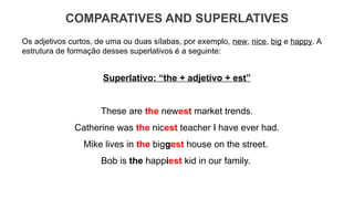 COMPARATIVES AND SUPERLATIVES
Os adjetivos curtos, de uma ou duas sílabas, por exemplo, new, nice, big e happy. A
estrutura de formação desses superlativos é a seguinte:
Superlativo: “the + adjetivo + est”
These are the newest market trends.
Catherine was the nicest teacher I have ever had.
Mike lives in the biggest house on the street.
Bob is the happiest kid in our family.
 