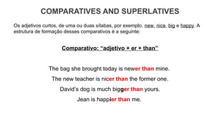 COMPARATIVES AND SUPERLATIVES
Os adjetivos curtos, de uma ou duas sílabas, por exemplo, new, nice, big e happy. A
estrutura de formação desses comparativos é a seguinte:
Comparativo: “adjetivo + er + than”
The bag she brought today is newer than mine.
The new teacher is nicer than the former one.
David’s dog is much bigger than yours.
Jean is happier than me.
 