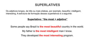 SUPERLATIVES
Os adjetivos longos, de três ou mais sílabas, por exemplo, beautiful, intelligent,
interesting. A estrutura de formação desses superlativos é a seguinte:
Superlativo: “the most + adjetivo”
Some people say Brazil is the most beautiful country in the world.
My father is the most intelligent man I know.
They developed the most interesting program.
 