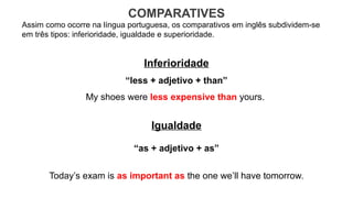 COMPARATIVES
Assim como ocorre na língua portuguesa, os comparativos em inglês subdividem-se
em três tipos: inferioridade, igualdade e superioridade.
Inferioridade
“less + adjetivo + than”
My shoes were less expensive than yours.
Igualdade
“as + adjetivo + as”
Today’s exam is as important as the one we’ll have tomorrow.
 