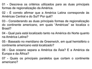 01 - Descreva os critérios utilizados para as duas principais
formas de regionalização da América.
02 - É correto afirmar que a América Latina corresponde às
Américas Central e do Sul? Por quê?
03 - Considerando as duas principais formas de regionalização
do continente americano, em quais “Américas” se localiza o
Brasil?
04 - Qual país está localizado tanto na América do Norte quanto
na América Latina?
05 - Baseado no meridiano de Greenwich, em qual hemisfério o
continente americano está localizado?
06 - Que oceano separa a América da Ásia? E a América da
Europa e da África?
07 - Quais os principais paralelos que cortam o continente
americano?
 