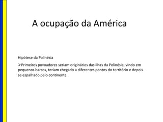 A ocupação da América
Hipótese da Polinésia
Primeiros povoadores seriam originários das ilhas da Polinésia, vindo em
pequenos barcos, teriam chegado a diferentes pontos do território e depois
se espalhado pelo continente.
 