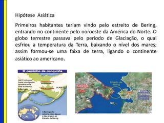 Hipótese Asiática
Primeiros habitantes teriam vindo pelo estreito de Bering,
entrando no continente pelo noroeste da América do Norte. O
globo terrestre passava pelo período de Glaciação, o qual
esfriou a temperatura da Terra, baixando o nível dos mares;
assim formou-se uma faixa de terra, ligando o continente
asiático ao americano.
 