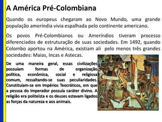 A América Pré-Colombiana
Quando os europeus chegaram ao Novo Mundo, uma grande
população ameríndia vivia espalhada pelo continente americano.
Os povos Pré-Colombianos ou Ameríndios tiveram processo
diferenciados de estruturação de suas sociedades. Em 1492, quando
Colombo aportou na América, existiam ali pelo menos três grandes
sociedades: Maias, Incas e Astecas.
De uma maneira geral, essas civilizações
possuíam formas de organização
política, econômica, social e religiosa
comum, ressaltando-se suas peculiaridades.
Constituíam-se em Impérios Teocráticos, em que
a pessoa do Imperador possuía caráter divino. A
religião era politeísta e os deuses estavam ligados
as forças da natureza e aos animais.
 