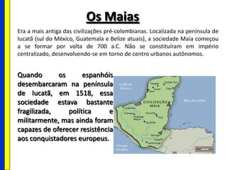 Os Maias
Era a mais antiga das civilizações pré-colombianas. Localizada na península de
Iucatã (sul do México, Guatemala e Belize atuais), a sociedade Maia começou
a se formar por volta de 700 a.C. Não se constituíram em império
centralizado, desenvolvendo-se em torno de centro urbanos autônomos.
Quando os espanhóis
desembarcaram na península
de Iucatã, em 1518, essa
sociedade estava bastante
fragilizada, política e
militarmente, mas ainda foram
capazes de oferecer resistência
aos conquistadores europeus.
 