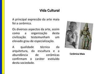 Vida Cultural
A principal expressão da arte maia
foi a cerâmica.
Os diversos aspectos da arte, assim
como a organização desta
civilização testemunham um
elevado grau de especialização.
A qualidade técnica da
arquitetura, da escultura e a
abundância de cerâmicas
confirmam o caráter evoluído
desta sociedade.
Cerâmica Maia
 