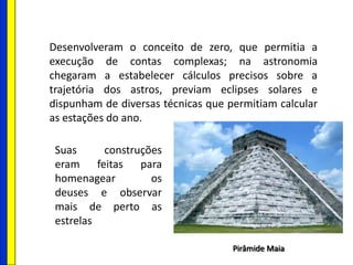 Desenvolveram o conceito de zero, que permitia a
execução de contas complexas; na astronomia
chegaram a estabelecer cálculos precisos sobre a
trajetória dos astros, previam eclipses solares e
dispunham de diversas técnicas que permitiam calcular
as estações do ano.
Pirâmide Maia
Suas construções
eram feitas para
homenagear os
deuses e observar
mais de perto as
estrelas
 