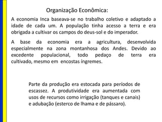 Organização Econômica:
A economia Inca baseava-se no trabalho coletivo e adaptado a
idade de cada um. A população tinha acesso a terra e era
obrigada a cultivar os campos do deus-sol e do imperador.
A base da economia era a agricultura, desenvolvida
especialmente na zona montanhosa dos Andes. Devido ao
excedente populacional, todo pedaço de terra era
cultivado, mesmo em encostas íngremes.
Parte da produção era estocada para períodos de
escassez. A produtividade era aumentada com
usos de recursos como irrigação (tanques e canais)
e adubação (esterco de lhama e de pássaro).
 