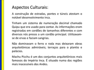 Aspectos Culturais:
A construção de estradas, pontes e túneis atestam o
notável desenvolvimento inca.
Tinham um sistema de numeração decimal chamado
Quipu que era usado para contar. As informações eram
registradas em cordões de tamanhos diferentes e com
diversos nós presos a um cordão principal. Utilizavam-
se de ervas e faziam sangrias.
Não dominavam o ferro e roda mas deixaram obras
arquitetônicas admiráveis; terraços para o plantio e
palácios.
Machu Picchu é um dos conjuntos arquitetônicos mais
famosos do Império Inca. É situado numa das regiões
mais inacessíveis dos Andes.
 