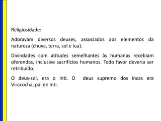 Religiosidade:
Adoravam diversos deuses, associados aos elementos da
natureza (chuva, terra, sol e lua).
Divindades com atitudes semelhantes às humanas recebiam
oferendas, inclusive sacrifícios humanos. Todo favor deveria ser
retribuído.
O deus-sol, era o Inti. O deus supremo dos incas era
Viracocha, pai de Inti.
 
