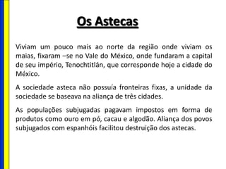 Os Astecas
Viviam um pouco mais ao norte da região onde viviam os
maias, fixaram –se no Vale do México, onde fundaram a capital
de seu império, Tenochtitlán, que corresponde hoje a cidade do
México.
A sociedade asteca não possuía fronteiras fixas, a unidade da
sociedade se baseava na aliança de três cidades.
As populações subjugadas pagavam impostos em forma de
produtos como ouro em pó, cacau e algodão. Aliança dos povos
subjugados com espanhóis facilitou destruição dos astecas.
 