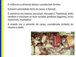 O milho era o alimento básico, e produziam farinha.
Extraíam uma bebida forte do cacau, o Xocoatl.
O comércio era intenso; possuíam mercados ( Tlatelolco), onde
vendiam e trocavam os mais variados produtos (legumes, ervas
medicinais, machados)
A moeda era a semente de cacau, considerada símbolo de
riqueza e poder.
 