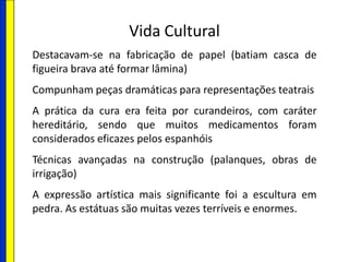Vida Cultural
Destacavam-se na fabricação de papel (batiam casca de
figueira brava até formar lâmina)
Compunham peças dramáticas para representações teatrais
A prática da cura era feita por curandeiros, com caráter
hereditário, sendo que muitos medicamentos foram
considerados eficazes pelos espanhóis
Técnicas avançadas na construção (palanques, obras de
irrigação)
A expressão artística mais significante foi a escultura em
pedra. As estátuas são muitas vezes terríveis e enormes.
 