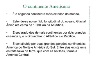 O continente Americano
• É o segundo continente mais extenso do mundo.
• Estende-se no sentido longitudinal do oceano Glacial
Ártico até cerca de 1.000 km da Antártida.
• É separado dos demais continentes por dois grandes
oceanos que o circundam: o Atlântico e o Pacífico.
• É constituído por duas grandes porções continentais:
América do Norte e América do Sul. Entre elas existe uma
estreita faixa de terra, que com as Antilhas, forma a
América Central.
ParteintegrantedaobraGeografiahomem&espaço,EditoraSaraiva
 