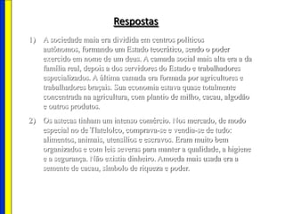 Respostas
1) A sociedade maia era dividida em centros políticos
autônomos, formando um Estado teocrático, sendo o poder
exercido em nome de um deus. A camada social mais alta era a da
família real, depois a dos servidores do Estado e trabalhadores
especializados. A última camada era formada por agricultores e
trabalhadores braçais. Sua economia estava quase totalmente
concentrada na agricultura, com plantio de milho, cacau, algodão
e outros produtos.
2) Os astecas tinham um intenso comércio. Nos mercado, de modo
especial no de Tlatelolco, comprava-se e vendia-se de tudo:
alimentos, animais, utensílios e escravos. Eram muito bem
organizados e com leis severas para manter a qualidade, a higiene
e a segurança. Não existia dinheiro. Amoeda mais usada era a
semente de cacau, símbolo de riqueza e poder.
 