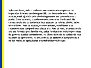3) Para os incas, todo o poder estava concentrado na pessoa do
imperador. Este era também guardião dos bens e da terra. Para os
astecas, o rei, ajudado pelo chefe de governo, era quem detinha o
poder. Entre os maias, o poder concentrava-se na família real. Na
camada mais alta da sociedade inca estavam os nobres, chefes, juízes
e sacerdotes. Para os astecas, eram os nobres, os militares e os
sacerdotes que compunham a classe alta. Para os mais, a camada mais
alta era formada pela família real, pelos funcionários mais importantes
do governo e pelos comerciantes. Na última camada da sociedade inca
estavam os agricultores; na dos astecas, os escravos e camponeses; e
na dos maias, os agricultores e os trabalhadores braçais.
 