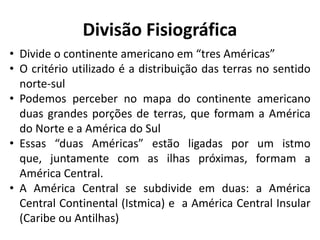 Divisão Fisiográfica
• Divide o continente americano em “tres Américas”
• O critério utilizado é a distribuição das terras no sentido
norte-sul
• Podemos perceber no mapa do continente americano
duas grandes porções de terras, que formam a América
do Norte e a América do Sul
• Essas “duas Américas” estão ligadas por um istmo
que, juntamente com as ilhas próximas, formam a
América Central.
• A América Central se subdivide em duas: a América
Central Continental (Istmica) e a América Central Insular
(Caribe ou Antilhas)
 