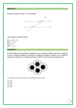11
QUESTÃO 17
Na figura a seguir, as retas r e s são paralelas.
Logo é válida a seguinte relação
(A) 𝜌 + 𝛽 = 𝛾 + 𝜃
(B) 𝜌 = 𝛾 + 𝜃
(C) 𝜃 = 2𝛾
(D) 𝜃 + 𝜖 = 𝜌
QUESTÃO 18
O chão da sala da casa de Maria é recoberto por um mosaico de lajotas composto por polígonos
que são: triângulos equiláteros, quadrados e hexágonos regulares. Sabendo que a medida de
cada ângulo interno de um triângulo equilátero mede 60º e do quadrado são ângulos retos.
A medida de cada ângulo interno do hexágono regular mede
(A) 100º
(B) 120º
(C) 150º
(D) 160º
 