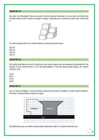 12
QUESTÃO 19
No setor de Educação Física da escola, dentre diversos materiais, há uma pilha de blocos de
formato cúbico como mostra a imagem a seguir. Sabendo que a aresta de cada cubo mede 0,80
m.
O volume dessa pilha, em metros cúbicos, é de aproximadamente
(A) 4,4
(B) 4,5
(C) 4,6
(D) 4,7
QUESTÃO 20
No prédio que Neuza mora foi construída uma caixa d’água com as seguintes dimensões 2m de
largura, 3m de comprimento e 1,5m de profundidade. O volume dessa caixa d’água, em metros
cúbicos, é de
(A) 6
(B) 7
(C) 8
(D) 9
QUESTÃO 21
Em um bairro de Belém, há dois terrenos vizinhos para serem vendidos, a visão superior desses
terrenos e representada na figura a seguir
Considerando que na malha quadriculada cada lado mede 1m, pode-se afirmar que
 