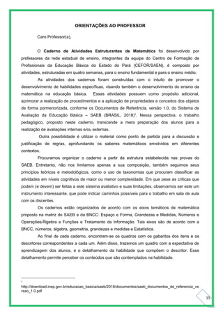 15
ORIENTAÇÕES AO PROFESSOR
Caro Professor(a),
O Caderno de Atividades Estruturantes de Matemática foi desenvolvido por
professores da rede estadual de ensino, integrantes da equipe do Centro de Formação de
Profissionais da Educação Básica do Estado do Pará (CEFOR/SAEN), é composto por
atividades, estruturadas em quatro semanas, para o ensino fundamental e para o ensino médio.
As atividades dos cadernos foram construídas com o intuito de promover o
desenvolvimento de habilidades específicas, visando também o desenvolvimento do ensino da
matemática na educação básica. Essas atividades possuem como propósito adicional,
aprimorar a realização de procedimentos e a aplicação de propriedades e conceitos dos objetos
de forma pormenorizada, conforme os Documentos de Referência, versão 1.0, do Sistema de
Avaliação da Educação Básica – SAEB (BRASIL, 2018)1
. Nessa perspectiva, o trabalho
pedagógico, proposto neste caderno, transcende a mera preparação dos alunos para a
realização de avaliações internas e/ou externas.
Outra possibilidade é utilizar o material como ponto de partida para a discussão e
justificação de regras, aprofundando os saberes matemáticos envolvidos em diferentes
contextos.
Procuramos organizar o caderno a partir da estrutura estabelecida nas provas do
SAEB. Entretanto, não nos limitamos apenas a sua composição, também seguimos seus
princípios teóricos e metodológicos, como o uso de taxonomias que procuram classificar as
atividades em níveis cognitivos de maior ou menor complexidade. Em que pese as críticas que
podem (e devem) ser feitas a este sistema avaliativo e suas limitações, observamos ser este um
instrumento interessante, que pode indicar caminhos possíveis para o trabalho em sala de aula
com os discentes.
Os cadernos estão organizados de acordo com os eixos temáticos de matemática
proposto na matriz do SAEB e da BNCC: Espaço e Forma, Grandezas e Medidas, Números e
Operações/Álgebra e Funções e Tratamento da Informação. Tais eixos são de acordo com a
BNCC, números, álgebra, geometria, grandezas e medidas e Estatística.
Ao final de cada caderno, encontram-se os quadros com os gabaritos dos itens e os
descritores correspondentes a cada um. Além disso, trazemos um quadro com a expectativa de
aprendizagem dos alunos, e o detalhamento da habilidade que compõem o descritor. Esse
detalhamento permite perceber os conteúdos que são contemplados na habilidade.
1
http://download.inep.gov.br/educacao_basica/saeb/2018/documentos/saeb_documentos_de_referencia_ve
rsao_1.0.pdf
 