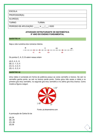 4
ESCOLA:
PROFESSOR(A):
ALUNO(A):
TURNO: TURMA:
PERÍODO DE APLICAÇÃO: _____ a ___/___/ 2020
ATIVIDADE ESTRUTURANTE DE MATEMÁTICA
8º ANO DO ENSINO FUNDAMENTAL
QUESTÃO 01
Seja a reta numérica dos números inteiros.
Os pontos C, A, D, B valem nessa ordem
(A) 5, 4, 0, -5,
(B) -2. -1, 0, 4
(C) -5, -3, 0, 5
(D) -3, -5, 0, 4
QUESTÃO 02
Uma roleta é numerada em forma de potência possui as cores vermelho e branco. Se cair no
vermelho ganha ponto, se cair no branco perde ponto. Carlos girou três vezes a roleta e no
primeiro giro tirou vermelho, no segundo giro tirou vermelho e no ultimo giro tirou branco. Como
mostra a figura a seguir.
Fonte: pt.dreamstime.com
A pontuação de Carlos foi de
(A) 24
(B) -25
(C) -36
(D) 36
 