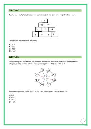 5
QUESTÃO 03
Realizando a multiplicação dos números inteiros de baixo para cima na pirâmide a seguir.
Temos como resultado final o número
(A) -270
(B) 300
(C) 430
(D) - 240
QUESTÃO 04
A roleta a seguir é constituida por números inteiros que indicam a pontuação a ser sorteada.
Edu girou quatro vezes a roleta e conseguiu os pontos – 125, -5, - 100 e -4.
Resolva a expressão (-125): (-5) x (-100) : (-4) e descubra a pontuação de Edu.
(A) 300
(B) 625
(C) -700
(D) - 525
 