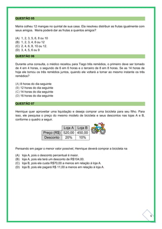 6
QUESTÃO 05
Maíra colheu 12 mangas no quintal de sua casa. Ela resolveu distribuir as frutas igualmente com
seus amigos. Maíra poderá dar as frutas a quantos amigos?
(A) 1, 2, 3, 5, 6, 8 ou 10
(B) 1, 2, 3, 4, 6 ou 12
(C) 2, 4, 6, 8, 10 ou 12.
(D) 3, 4, 5, 6 ou 9
QUESTÃO 06
Durante uma consulta, o médico receitou para Tiago três remédios, o primeiro deve ser tomado
de 4 em 4 horas, o segundo de 6 em 6 horas e o terceiro de 8 em 8 horas. Se as 14 horas de
hoje ele tomou os três remédios juntos, quando ele voltará a tomar ao mesmo instante os três
remédios?
(A) 8 horas do dia seguinte
(B) 12 horas do dia seguinte
(C) 14 horas do dia seguinte
(D) 16 horas do dia seguinte
QUESTÃO 07
Henrique quer aproveitar uma liquidação e deseja comprar uma bicicleta para seu filho. Para
isso, ele pesquisa o preço do mesmo modelo de bicicleta e seus descontos nas lojas A e B,
conforme o quadro a seguir.
Loja A Loja B
Preço (R$) 520,00 450,00
Desconto 20% 10%
Pensando em pagar o menor valor possível, Henrique deverá comprar a bicicleta na
(A) loja A, pois o desconto percentual é maior.
(B) loja A, pois ela terá um desconto de R$104,00.
(C) loja B, pois ela custa R$70,00 a menos em relação à loja A.
(D) loja B, pois ele pagará R$ 11,00 a menos em relação à loja A.
 