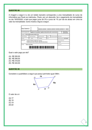 7
QUESTÃO 08
A imagem a seguir é a de um boleto bancário corresponde a uma mensalidade do curso de
informática que Paulo se matriculou. Paulo, por um descuido, fez o pagamento da mensalidade
no dia 16/03/2020, e terá que pagar juros de 2% e juros de 1% por dia de atraso em cima do
valor da mensalidade. Como mostra a figura a seguir.
Qual o valor pago por ele?
(A) R$ 300,00
(B) R$ 306,00
(C) R$ 318,00
(D) R$ 324,00
QUESTÃO 09
Considere o quadrilátero a seguir que possui perímetro igual 396m.
O valor de x é
(A) 17
(B) 18
(C) 19
(D) 22
 