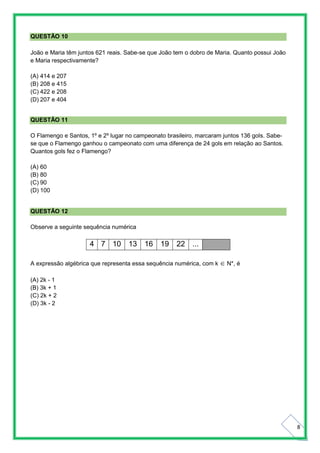 8
QUESTÃO 10
João e Maria têm juntos 621 reais. Sabe-se que João tem o dobro de Maria. Quanto possui João
e Maria respectivamente?
(A) 414 e 207
(B) 208 e 415
(C) 422 e 208
(D) 207 e 404
QUESTÃO 11
O Flamengo e Santos, 1º e 2º lugar no campeonato brasileiro, marcaram juntos 136 gols. Sabe-
se que o Flamengo ganhou o campeonato com uma diferença de 24 gols em relação ao Santos.
Quantos gols fez o Flamengo?
(A) 60
(B) 80
(C) 90
(D) 100
QUESTÃO 12
Observe a seguinte sequência numérica
4 7 10 13 16 19 22 ...
A expressão algébrica que representa essa sequência numérica, com k  N*, é
(A) 2k - 1
(B) 3k + 1
(C) 2k + 2
(D) 3k - 2
 