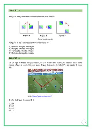 9
QUESTÃO 13
As figuras a seguir representam diferentes casos de simetria.
Fonte: brainly.com.br
As figuras 1, 2 e 3 são nessa ordem uma simetria de
(A) Reflexão, rotação, translação
(B) Rotação, reflexão, translação
(C) Translação, reflexão, rotação
(D) Reflexão, translação, rotação
QUESTÃO 14
Em um jogo de futebol três jogadores A, B, C do mesmo time fazem uma troca de passe como
mostra a figura a seguir. Sabendo que o ângulo do jogador A mede 65º e do jogador C mede
38º.
fonte: https://www.youtube.com/
O valor do ângulo do jogador B é
(A) 22º
(B) 35º
(C) 45º
(D) 77º
 