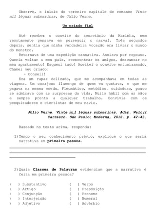 Observe, o início do terceiro capítulo do romance Vinte
mil léguas submarinas, de Júlio Verne.
Um criado fiel
Até receber o convite do secretário da Marinha, nem
remotamente pensava em perseguir o narval. Três segundos
depois, sentia que minha verdadeira vocação era livrar o mundo
do monstro.
Retornava de uma expedição cansativa. Ansiava por repouso.
Queria voltar a meu país, reencontrar os amigos, descansar no
meu apartamento! Esqueci tudo! Aceitei o convite entusiasmado.
Chamei meu criado:
- Conseil!
Era um rapaz delicado, que me acompanhava em todas as
viagens. Um corajoso flamengo de quem eu gostava, e que me
pagava na mesma moeda. Fleumático, metódico, cuidadoso, pouco
se admirava com as surpresas da vida. Muito hábil com as mãos
e sempre pronto a qualquer trabalho. Convivia com os
pesquisadores e cientistas de meu navio.
Júlio Verne. Vinte mil léguas submarinas. Adap. Walcyr
Carrasco. São Paulo: Moderna, 2012. p. 42-43.
Baseado no texto acima, responda:
1)Tendo o seu conhecimento prévio, explique o que seria
narrativa em primeira pessoa.
2)Quais Classes de Palavras evidenciam que a narrativa é
feita em primeira pessoa?
( ) Substantivo ( ) Verbo
( ) Artigo ( ) Preposição
( ) Conjunção ( ) Pronome
( ) Interjeição ( ) Numeral
( ) Adjetivo ( ) Advérbio
 