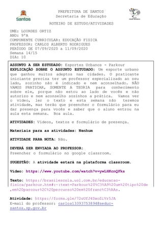 PREFEITURA DE SANTOS
Secretaria de Educação
ROTEIRO DE ESTUDO/ATIVIDADES
UME: LOURDES ORTIZ
ANO: 9ºA
COMPONENTE CURRICULAR: EDUCAÇÃO FISICA
PROFESSOR: CARLOS ALBERTO RODRIGUES
PERÍODO DE 07/09/2020 a 11/09/2020
Semana 14/15
DIA: 10
ASSUNTO A SER ESTUDADO: Esportes Urbanos - Parkour
EXPLICAÇÃO SOBRE O ASSUNTO ESTUDADO: Um esporte urbano
que ganhou muitos adeptos nas cidades. O praticante
iniciante precisa ter um professor especializado ao seu
lado, sozinho não é indicado e nem aconselhado. NÃO
VAMOS PRATICAR, SOMENTE A TEORIA para conhecimento
sobre ele, porque não estou ao lado de vocês e não
autorizo e nem aconselho sozinhos a prática. Vamos ver
o vídeo, ler o texto e esta semana não teremos
atividade, mas terão que preencher o formulário para eu
dar presença para vocês e saber que o aluno entrou na
aula esta semana. Boa aula.
ATIVIDADES: Vídeos, textos e formulário de presença.
Materiais para as atividades: Nenhum
ATIVIDADE PARA NOTA: Não.
DEVERÁ SER ENVIADA AO PROFESSOR:
Preencher o formulário no google classroom.
SUGESTÃO: A atividade estará na plataforma classroom.
Video: https://www.youtube.com/watch?v=ywLHKcnQFks
Texto: https://brasilescola.uol.com.br/educacao-
fisica/parkour.htm#:~:text=Parkour%20%C3%A9%20um%20tipo%20de
,em%20parcour%2C%20percurso%20em%20franc%C3%AAs.
Atividade: https://forms.gle/72oUfJ4DxoSiVr5JA
E-mail do professor: carlos13393753894@seduc-
santos.sp.gov.br
 