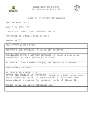 PREFEITURA DE SANTOS
Secretaria de Educação
ROTEIRO DE ESTUDO/ATIVIDADES
UME: LOURDES ORTIZ
ANO: 9ºB, 9ºC, 9ºD
COMPONENTE CURRICULAR: Educação Física
PROFESSOR(ES): Mario Pereira Neto
SEMANA 14/15
DIA: 10/09 Quarta-feira
ASSUNTO A SER ESTUDADO: Alimentação Saudável
EXPLICAÇÃO SOBRE O ASSUNTO ESTUDADO: O texto a seguir os
benefícios de uma alimentação saudável
ATIVIDADE: Ler o texto nas páginas seguintes e mandar
ONDE FAZER: CADERNO
ATIVIDADE PARA NOTA: SIM
DEVERÁ SER ENVIADA AO PROFESSOR: Mande um e-mail de retorno
com a atividade feita. Coloque no e-mail teus dados como
nome, número e classe. Por exemplo: Mario n5 classe 9b.
Mandar para: mario22neto@hotmail.com
 