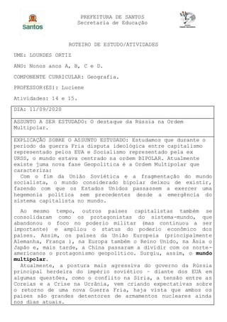 PREFEITURA DE SANTOS
Secretaria de Educação
ROTEIRO DE ESTUDO/ATIVIDADES
UME: LOURDES ORTIZ
ANO: Nonos anos A, B, C e D.
COMPONENTE CURRICULAR: Geografia.
PROFESSOR(ES): Luciene
Atividades: 14 e 15.
DIA: 11/09/2020
ASSUNTO A SER ESTUDADO: O destaque da Rússia na Ordem
Multipolar.
EXPLICAÇÃO SOBRE O ASSUNTO ESTUDADO: Estudamos que durante o
período da guerra Fria disputa ideológica entre capitalismo
representado pelos EUA e Socialismo representado pela ex
URSS, o mundo estava centrado na ordem BIPOLAR. Atualmente
existe juma nova fase Geopolítica é a Ordem Multipolar que
caracteriza:
Com o fim da União Soviética e a fragmentação do mundo
socialista, o mundo considerado bipolar deixou de existir,
fazendo com que os Estados Unidos passassem a exercer uma
hegemonia política sem precedentes desde a emergência do
sistema capitalista no mundo.
Ao mesmo tempo, outros países capitalistas também se
consolidaram como os protagonistas do sistema-mundo, que
abandonou o foco no poderio militar (mas continuou a ser
importante) e ampliou o status do poderio econômico dos
países. Assim, os países da União Europeia (principalmente
Alemanha, França ), na Europa também o Reino Unido, na Ásia o
Japão e, mais tarde, a China passaram a dividir com os norte-
americanos o protagonismo geopolítico. Surgiu, assim, o mundo
multipolar.
Atualmente, a postura mais agressiva do governo da Rússia
principal herdeira do império soviético – diante dos EUA em
algumas questões, como o conflito na Síria, a tensão entre as
Coreias e a Crise na Ucrânia, vem criando expectativas sobre
o retorno de uma nova Guerra Fria, haja vista que ambos os
países são grandes detentores de armamentos nucleares ainda
nos dias atuais.
 