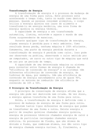 Transformação de Energia
A transformação de energia é o processo de mudança de
energia de uma forma para outra. Este processo está
acontecendo o tempo todo, tanto no mundo como dentro das
pessoas. Quando as pessoas consomem alimentos, o corpo
utiliza a energia química nos laços do alimento e
transformá-lo em energia mecânica, uma nova forma de
energia química ou energia térmica.
A capacidade de energia a ser transformada
automatiza, ilumina, entretém e aquece o mundo de uma
forma surpreendente de maneiras.
Durante qualquer tipo de transformação de energia,
alguma energia é perdida para o meio ambiente. Como
resultado dessa perda, nenhuma máquina é 100% eficiente.
Comumente, uma parte da energia perdida durante a
transformação de energia é perdida como calor. Isso pode
ser observado na prática, observando o calor emitido por
um computador, um carro ou outro tipo de máquina que está
em uso por um período de tempo.
A capacidade de uma determinada máquina ou sistema
para converter entre formas de energia é chamada de
“eficiência de conversão de energia” e os sistemas têm
diferentes eficiências de conversão de energia. As
turbinas de água, por exemplo, têm uma eficiência de
conversão de energia extremamente alta de quase 90%,
enquanto os motores de combustão têm eficiência de
conversão de 10% a 50%.
O Princípio da Transformação de Energia
O princípio da conservação de energia afirma que a
energia não pode ser destruída nem criada. Em vez disso,
a energia apenas transforma de uma forma para outra.
Então, a transformação de energia é definida como o
processo de mudança de energia de uma forma para outra.
Existem tantos tipos diferentes de energia que podem
se transformar de uma forma a outra. Existe energia a
partir de reações químicas chamadas energia química,
energia de processos térmicos chamados energia de calor e
energia de partículas carregadas chamadas energia
elétrica. Os processos de fissão, que são átomos de
divisão e fusão, que combinam átomos, nos dão outro tipo
de energia chamada energia nuclear. E, finalmente, a
 