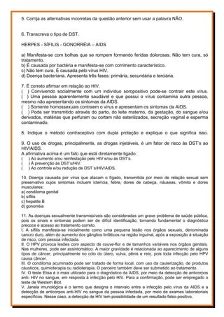 5. Corrija as alternativas incorretas da questão anterior sem usar a palavra NÃO.
6. Transcreva o tipo de DST.
HERPES - SÍFILIS - GONORRÉIA – AIDS
a) Manifesta-se com bolhas que se rompem formando feridas dolorosas. Não tem cura, só
tratamento.
b) É causada por bactéria e manifesta-se com corrimento característico.
c) Não tem cura. É causada pelo vírus HIV.
d) Doença bacteriana. Apresenta três fases: primária, secundária e terciária.
7. É correto afirmar em relação ao HIV.
( ) Convivendo socialmente com um indivíduo soropositivo pode-se contrair este vírus.
( ) Uma pessoa aparentemente saudável e que possui o vírus contamina outra pessoa,
mesmo não apresentando os sintomas da AIDS.
( ) Somente homossexuais contraem o vírus e apresentam os sintomas da AIDS.
( ) Pode ser transmitido através do parto, do leite materno, da gestação, do sangue e/ou
derivados, matérias que perfuram ou cortam não esterilizados, secreção vaginal e esperma
contaminado.
8. Indique o método contraceptivo com dupla proteção e explique o que significa isso.
9. O uso de drogas, principalmente, as drogas injetáveis, é um fator de risco às DST’s ao
HIV/AIDS.
A afirmativa acima é um fato que está diretamente ligado:
( ) Ao aumento e/ou reinfestação pelo HIV e/ou às DST’s.
( ) À prevenção às DST’s/HIV.
( ) Ao controle e/ou redução de DST´s/HIV/AIDS.
10. Doença causada por vírus que atacam o fígado, transmitida por meio de relação sexual sem
preservativo cujos sintomas incluem icterícia, febre, dores de cabeça, náuseas, vômito e dores
musculares:
a) condiloma genital
b) sífilis
c) hepatite B
d) gonorréia
11. As doenças sexualmente transmissíveis são consideradas um grave problema de saúde pública,
pois os sinais e sintomas podem ser de difícil identificação, tornando fundamental o diagnóstico
precoce e acesso ao tratamento correto.
I. A sífilis manifesta-se inicialmente como uma pequena lesão nos órgãos sexuais, denominada
cancro duro, além do aumento dos gânglios linfáticos na região inguinal, após a exposição à situação
de risco, com pessoa infectada.
II. O HPV provoca lesões com aspecto de couve-flor e de tamanhos variáveis nos órgãos genitais.
Nas mulheres, pode ser assintomático. A maior gravidade é relacionada ao aparecimento de alguns
tipos de câncer, principalmente no colo do útero, vulva, pênis e reto, pois toda infecção pelo HPV
causa câncer.
III. O condiloma acuminado pode ser tratado de forma local, com uso da cauterização, de produtos
cáusticos, quimioterapia ou radioterapia. O parceiro também deve ser submetido ao tratamento.
IV. O teste Elisa é o mais utilizado para o diagnóstico da AIDS, por meio da detecção de anticorpos
anti- HIV no sangue, em resposta à infecção pelo HIV. Para a confirmação, pode ser empregado o
teste de Western Blot.
V. Janela imunológica é o termo que designa o intervalo entre a infecção pelo vírus da AIDS e a
detecção de anticorpos anti-HIV no sangue da pessoa infectada, por meio de exames laboratoriais
específicos. Nesse caso, a detecção de HIV tem possibilidade de um resultado falso-positivo.
 